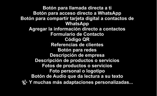 Botón para llamada directa a ti Botón para acceso directo a WhatsApp Botón para compartir tarjeta digital a contactos de WhatsApp Agregar la información directo a contactos Formulario de Contacto Código QR Referencias de clientes Botón para redes Descripción de empresa Descripción de productos o servicios Fotos de productos o servicios Foto personal o logotipo Botón de Audio que da lectura a su texto ✨ Y muchas más adaptaciones personalizadas...